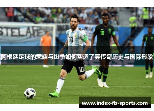 阿根廷足球的荣耀与纷争如何塑造了其传奇历史与国际形象