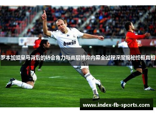 罗本加盟皇马背后的转会角力与高层博弈内幕全过程深度揭秘终极真相 罗本加盟皇马背后的转会角力与高层博弈内幕全过程深度揭秘终极真相