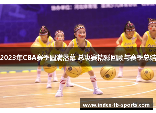2023年CBA赛季圆满落幕 总决赛精彩回顾与赛季总结