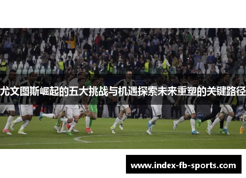 尤文图斯崛起的五大挑战与机遇探索未来重塑的关键路径