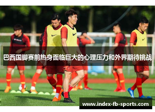 巴西国脚赛前热身面临巨大的心理压力和外界期待挑战