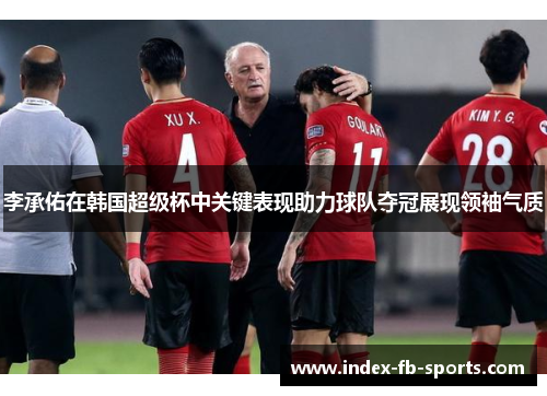 李承佑在韩国超级杯中关键表现助力球队夺冠展现领袖气质