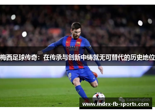 梅西足球传奇：在传承与创新中铸就无可替代的历史地位