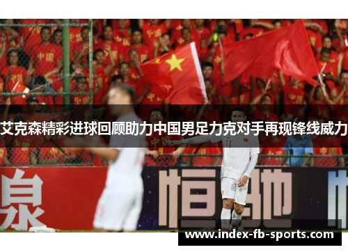 艾克森精彩进球回顾助力中国男足力克对手再现锋线威力 艾克森精彩进球回顾助力中国男足力克对手再现锋线威力