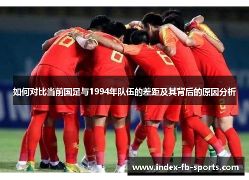 如何对比当前国足与1994年队伍的差距及其背后的原因分析 如何对比当前国足与1994年队伍的差距及其背后的原因分析