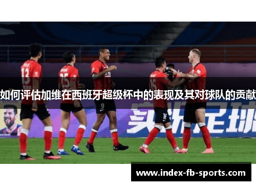 如何评估加维在西班牙超级杯中的表现及其对球队的贡献 如何评估加维在西班牙超级杯中的表现及其对球队的贡献