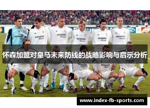 怀森加盟对皇马未来防线的战略影响与启示分析 怀森加盟对皇马未来防线的战略影响与启示分析