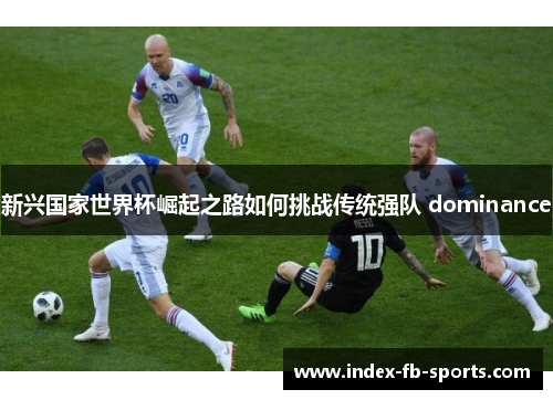 新兴国家世界杯崛起之路如何挑战传统强队 dominance 新兴国家世界杯崛起之路如何挑战传统强队 dominance