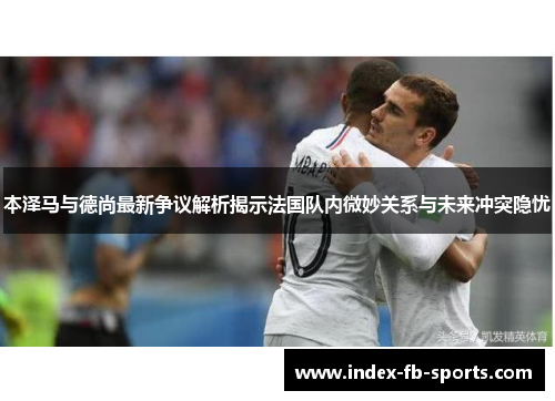 本泽马与德尚最新争议解析揭示法国队内微妙关系与未来冲突隐忧