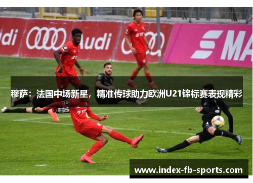 穆萨:法国中场新星,精准传球助力欧洲U21锦标赛表现精彩 穆萨:法国中场新星,精准传球助力欧洲U21锦标赛表现精彩