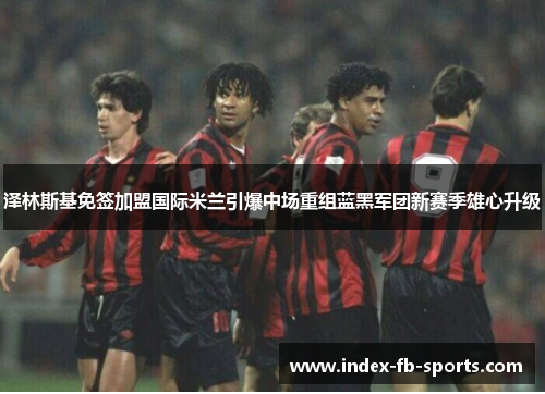 泽林斯基免签加盟国际米兰引爆中场重组蓝黑军团新赛季雄心升级