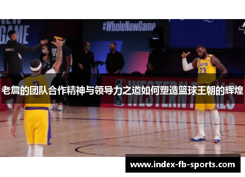 老詹的团队合作精神与领导力之道如何塑造篮球王朝的辉煌 老詹的团队合作精神与领导力之道如何塑造篮球王朝的辉煌