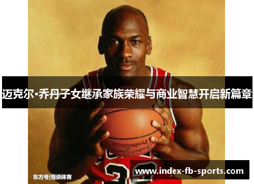迈克尔·乔丹子女继承家族荣耀与商业智慧开启新篇章