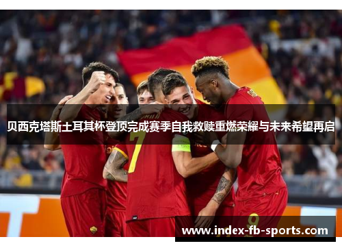 贝西克塔斯土耳其杯登顶完成赛季自我救赎重燃荣耀与未来希望再启 贝西克塔斯土耳其杯登顶完成赛季自我救赎重燃荣耀与未来希望再启