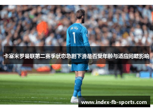 卡塞米罗曼联第二赛季状态急剧下滑是否受年龄与适应问题影响